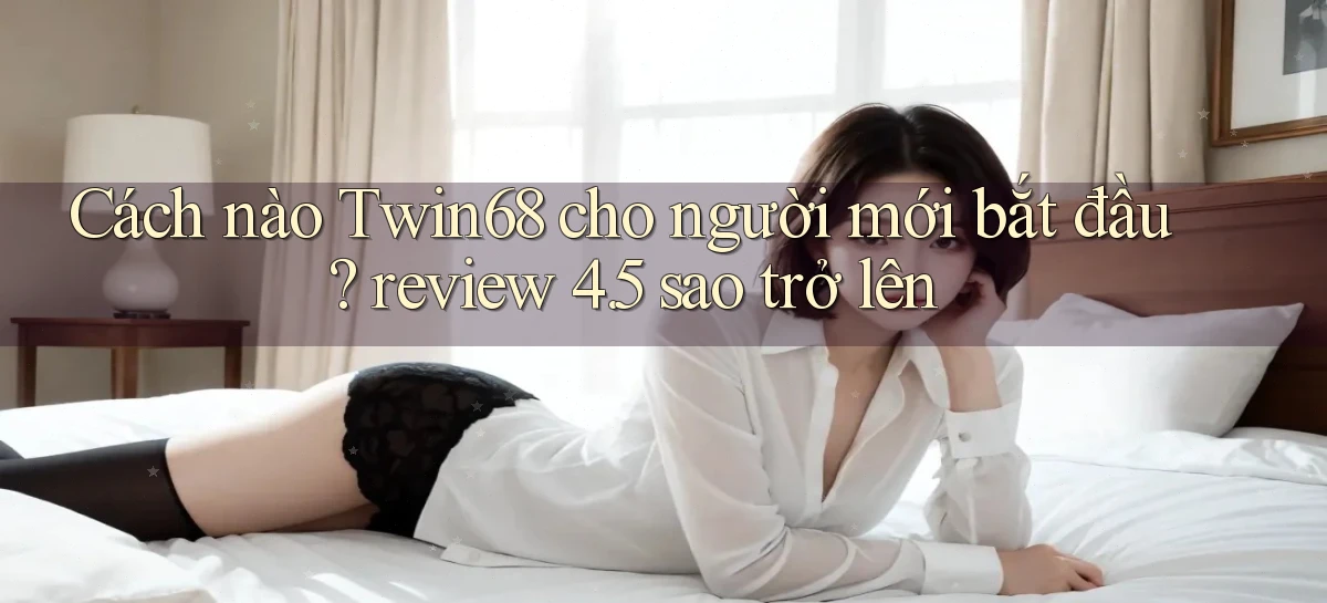 Cách nào Twin68 cho người mới bắt đầu review 4.5 sao trở lên