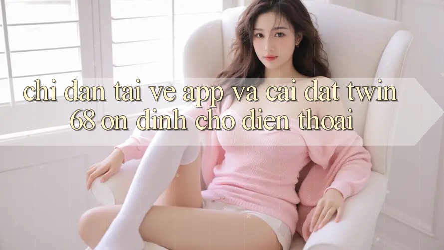 Chỉ dẫn Tải về App Và Cài Đặt twin68 Ổn định Cho Điện Thoại Chỉ dẫn Tải về App Và Cài Đặt twin68 Ổn định Cho Điện Thoại