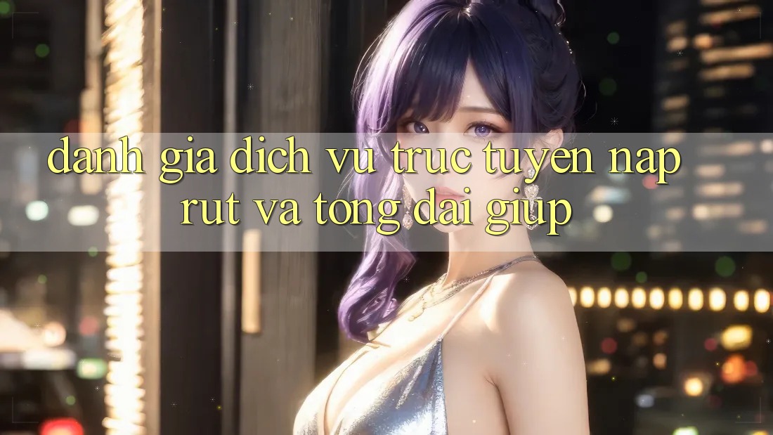 Đánh Giá Dịch vụ trực tuyến Nạp Rút Và Tổng đài giúp Đánh Giá Dịch vụ trực tuyến Nạp Rút Và Tổng đài giúp
