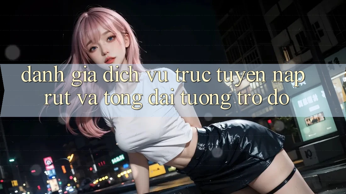 Đánh Giá Dịch vụ trực tuyến Nạp Rút Và Tổng đài tương trợ đỡ