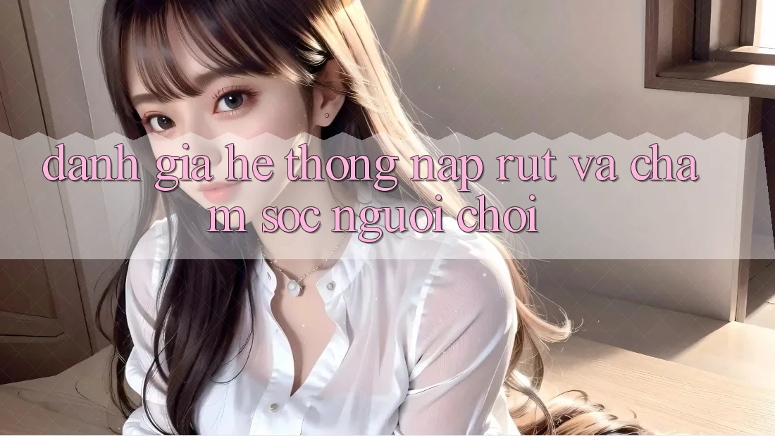 Đánh Giá Hệ Thống Nạp Rút Và Chăm Sóc Người chơi