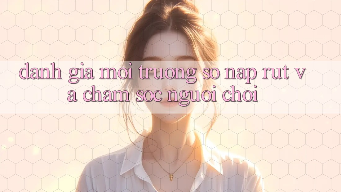 Đánh Giá Môi trường số Nạp Rút Và Chăm Sóc Người chơi Đánh Giá Môi trường số Nạp Rút Và Chăm Sóc Người chơi