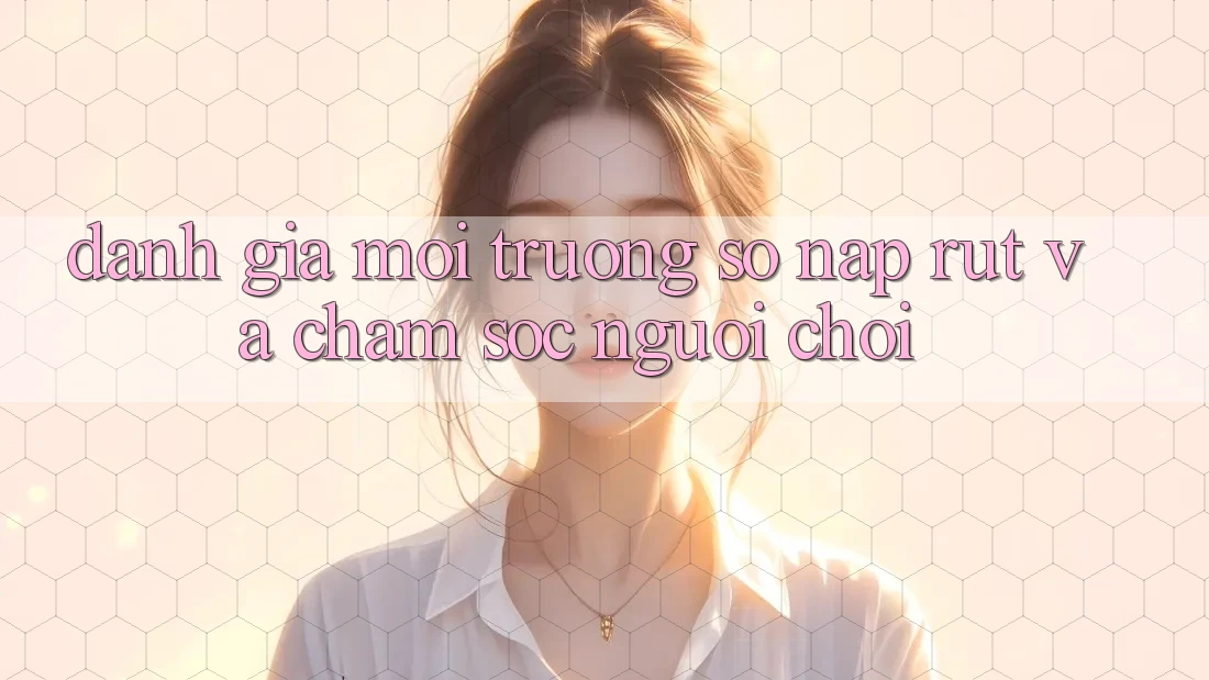 Đánh Giá Môi trường số Nạp Rút Và Chăm Sóc Người chơi Đánh Giá Môi trường số Nạp Rút Và Chăm Sóc Người chơi
