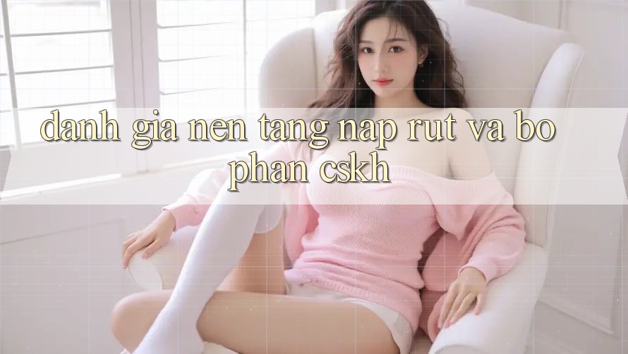 Đánh Giá Nền tảng Nạp Rút Và Bộ phận CSKH Đánh Giá Nền tảng Nạp Rút Và Bộ phận CSKH
