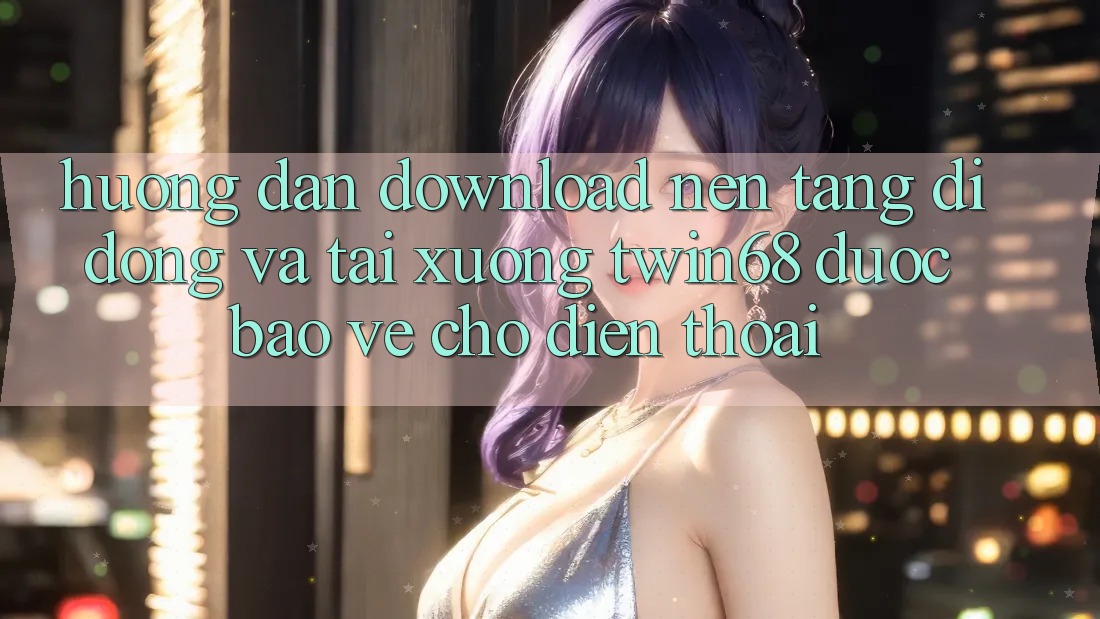 Hướng Dẫn Download Nền tảng di động Và Tải xuống twin68 Được bảo vệ Cho Điện Thoại Hướng Dẫn Download Nền tảng di động Và Tải xuống twin68 Được bảo vệ Cho Điện Thoại