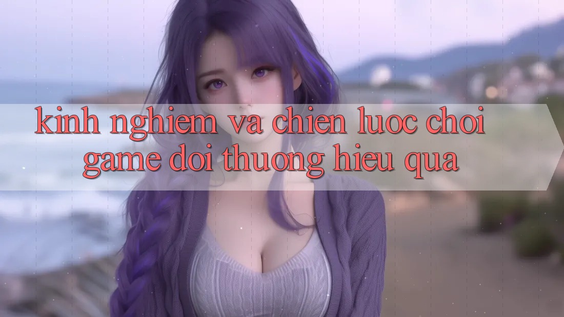 Kinh Nghiệm Và Chiến lược Chơi Game Đổi Thưởng Hiệu Quả