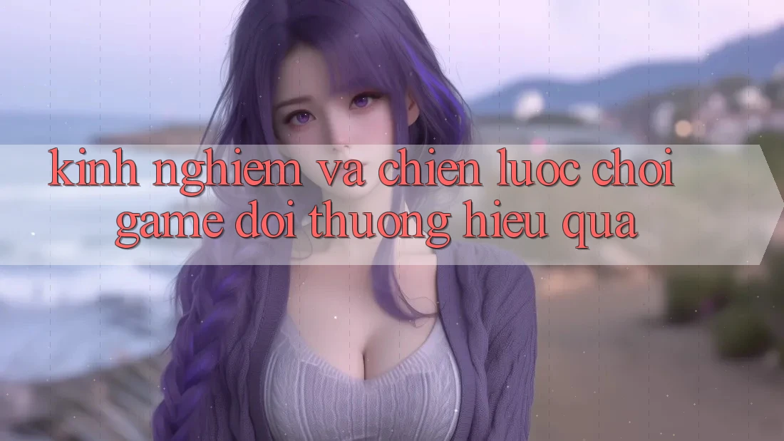 Kinh Nghiệm Và Chiến lược Chơi Game Đổi Thưởng Hiệu Quả