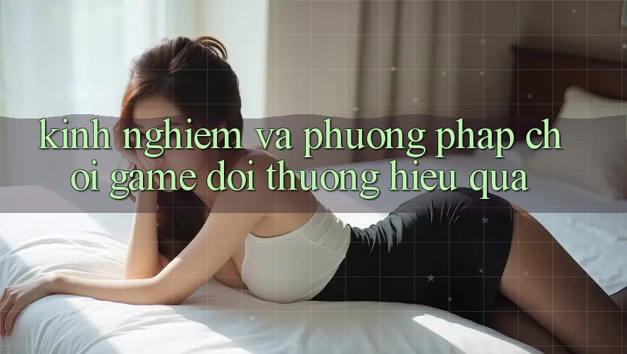 Kinh Nghiệm Và Phương pháp Chơi Game Đổi Thưởng Hiệu Quả