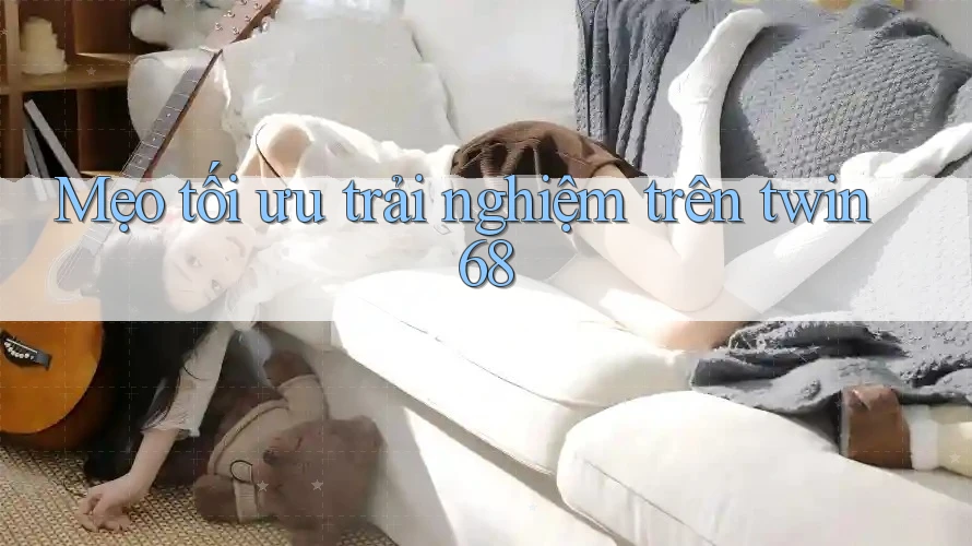 Mẹo tối ưu trải nghiệm trên twin68 Mẹo tối ưu trải nghiệm trên twin68