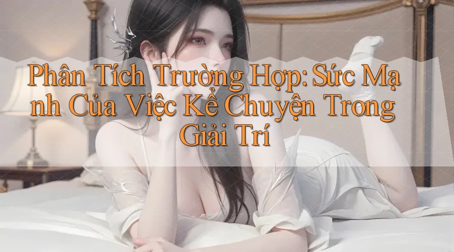 Phân Tích Trường Hợp: Sức Mạnh Của Việc Kể Chuyện Trong Giải Trí