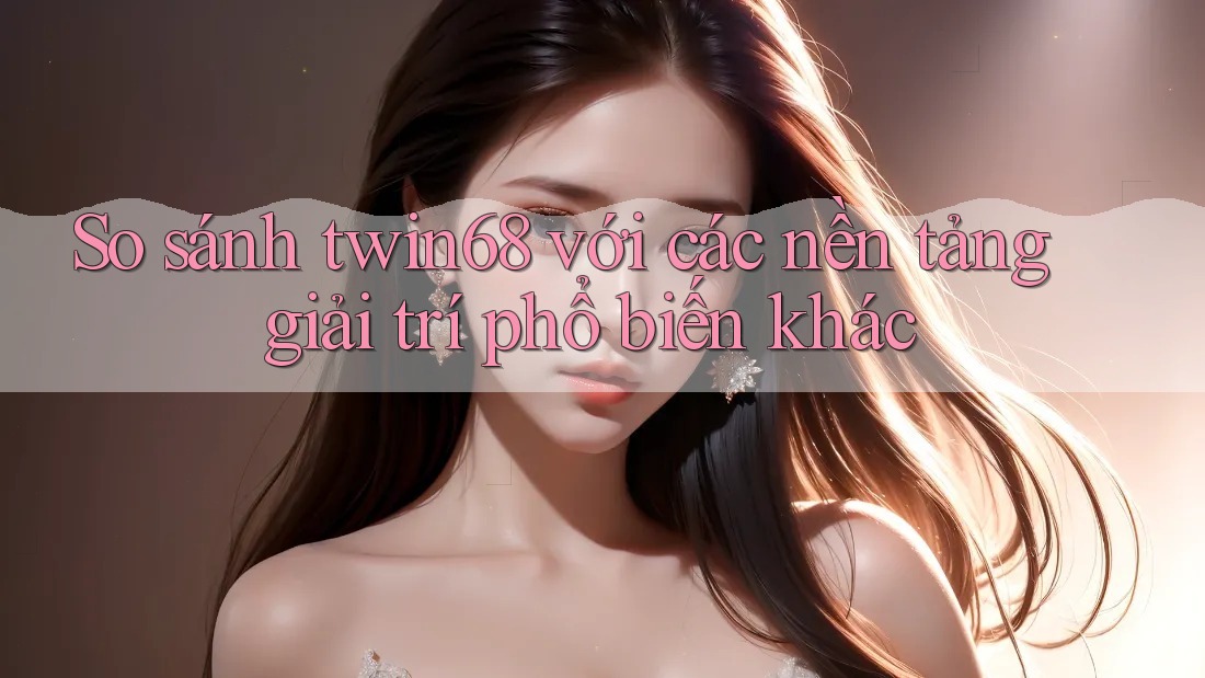 So sánh twin68 với các nền tảng giải trí phổ biến khác