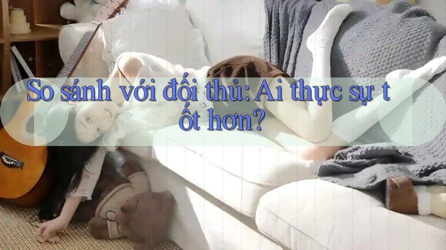 So sánh với đối thủ - Ai thực sự tốt hơn? So sánh với đối thủ - Ai thực sự tốt hơn?
