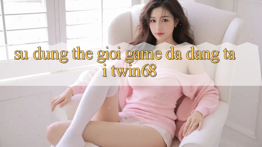 Sử dụng Thế Giới Game Đa Dạng Tại twin68 Sử dụng Thế Giới Game Đa Dạng Tại twin68