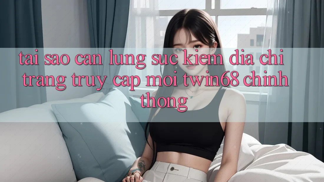 Tại Sao Cần Lùng sục Kiếm “Địa chỉ trang Truy Cập Mới twin68” Chính Thống? Tại Sao Cần Lùng sục Kiếm “Địa chỉ trang Truy Cập Mới twin68” Chính Thống?