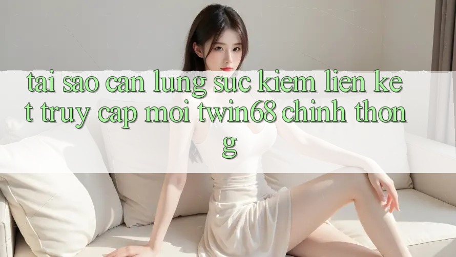 Tại Sao Cần Lùng sục Kiếm “Liên kết Truy Cập Mới twin68” Chính Thống?