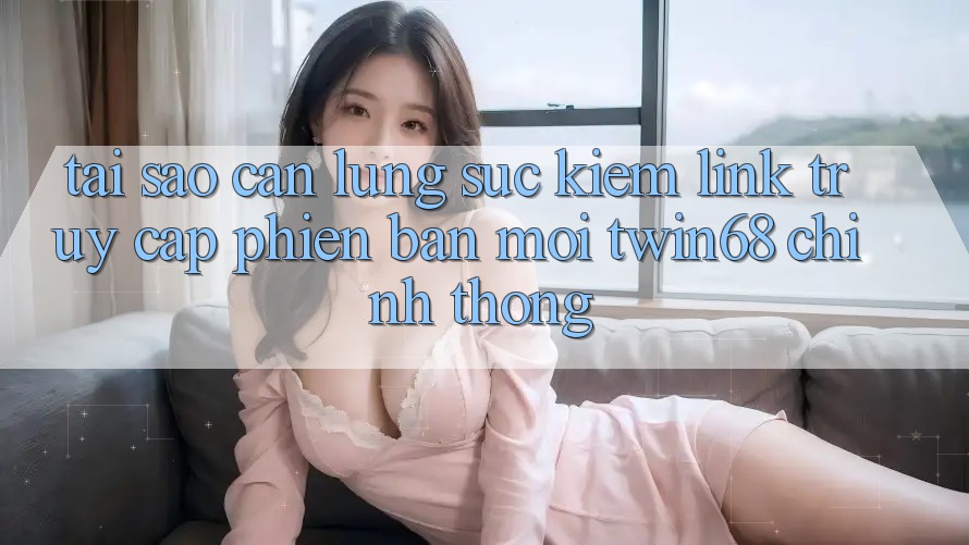 Tại Sao Cần Lùng sục Kiếm “Link Truy Cập Phiên bản mới twin68” Chính Thống? Tại Sao Cần Lùng sục Kiếm “Link Truy Cập Phiên bản mới twin68” Chính Thống?