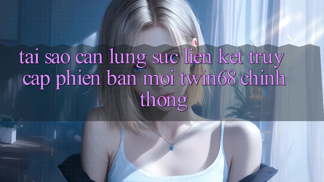 Tại Sao Cần Lùng sục “Liên kết Truy Cập Phiên bản mới twin68” Chính Thống?