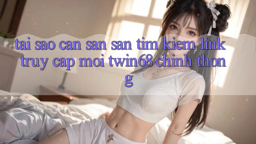 Tại Sao Cần Săn săn tìm Kiếm “Link Truy Cập Mới twin68” Chính Thống?