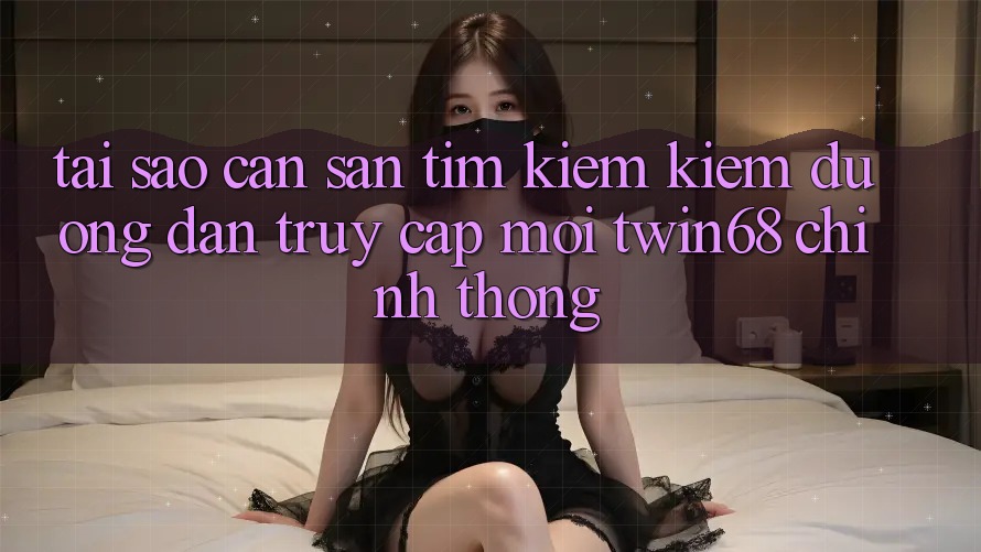 Tại Sao Cần Săn tìm kiếm Kiếm “Đường dẫn Truy Cập Mới twin68” Chính Thống?