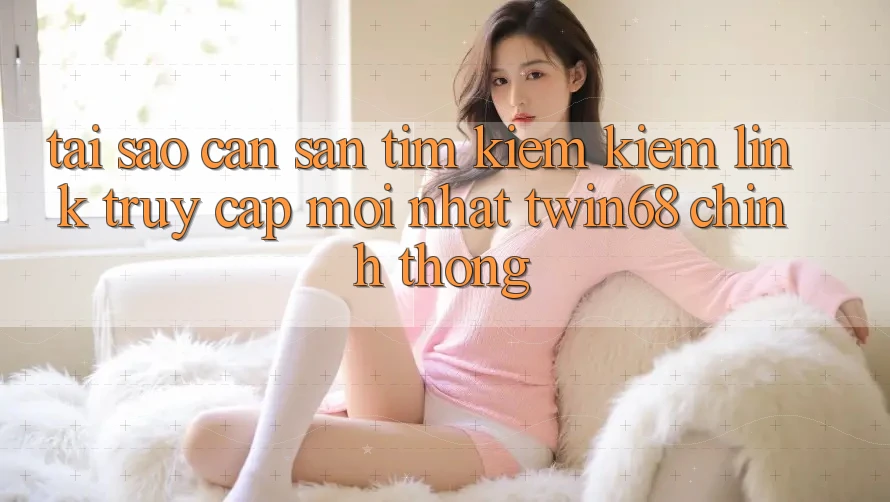 Tại Sao Cần Săn tìm kiếm Kiếm “Link Truy Cập Mới nhất twin68” Chính Thống?
