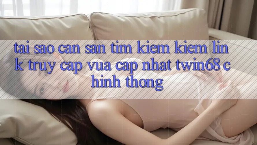 Tại Sao Cần Săn tìm kiếm Kiếm “Link Truy Cập Vừa cập nhật twin68” Chính Thống? Tại Sao Cần Săn tìm kiếm Kiếm “Link Truy Cập Vừa cập nhật twin68” Chính Thống?