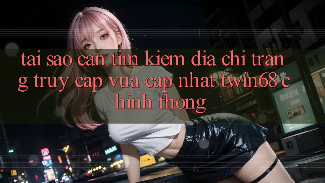Tại Sao Cần Tìm Kiếm “Địa chỉ trang Truy Cập Vừa cập nhật twin68” Chính Thống?