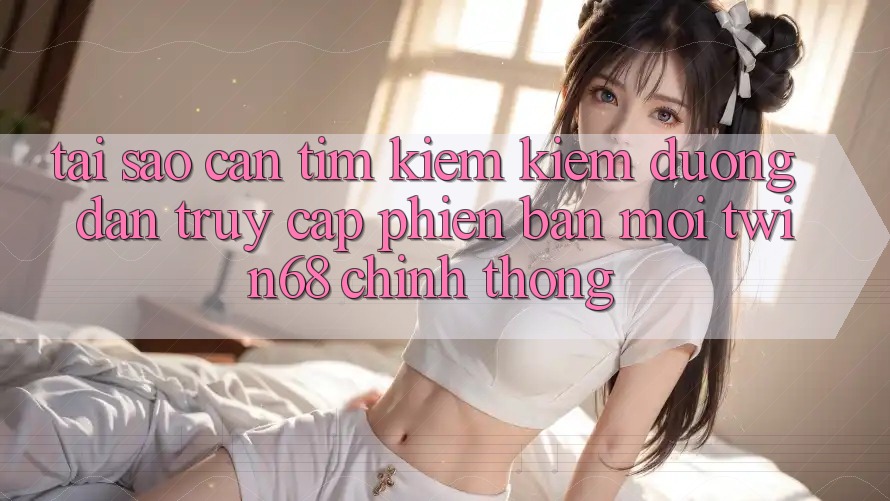 Tại Sao Cần Tìm kiếm Kiếm “Đường dẫn Truy Cập Phiên bản mới twin68” Chính Thống?