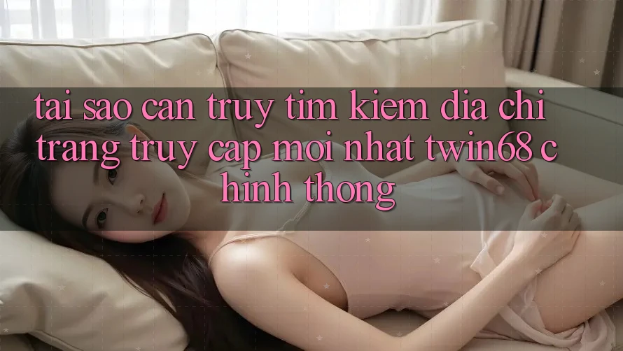 Tại Sao Cần Truy tìm Kiếm “Địa chỉ trang Truy Cập Mới nhất twin68” Chính Thống?