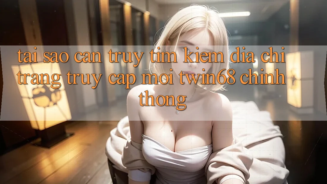 Tại Sao Cần Truy tìm Kiếm “Địa chỉ trang Truy Cập Mới twin68” Chính Thống?