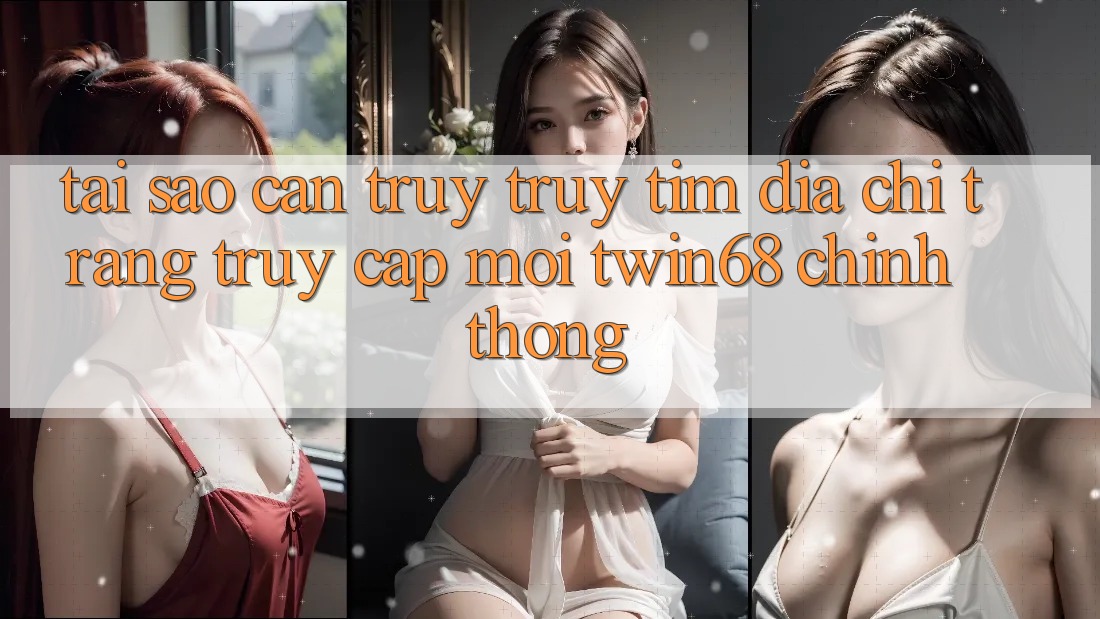 Tại Sao Cần Truy truy tìm “Địa chỉ trang Truy Cập Mới twin68” Chính Thống?