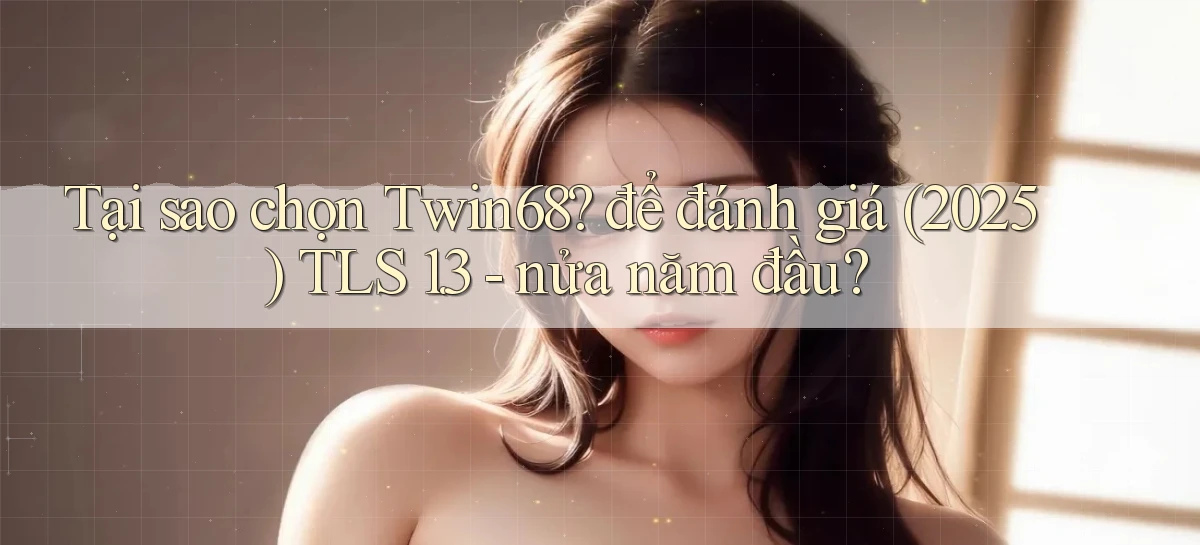 Tại sao chọn Twin68 để đánh giá (2025) TLS 1.3   nửa năm đầu