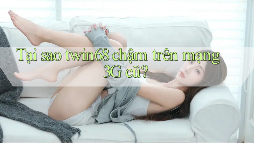 Tại sao twin68 chậm trên mạng 3G cũ?