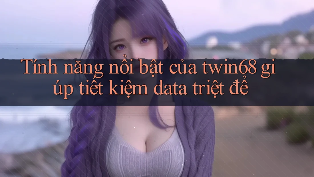 Tính năng nổi bật của twin68 giúp tiết kiệm data triệt để