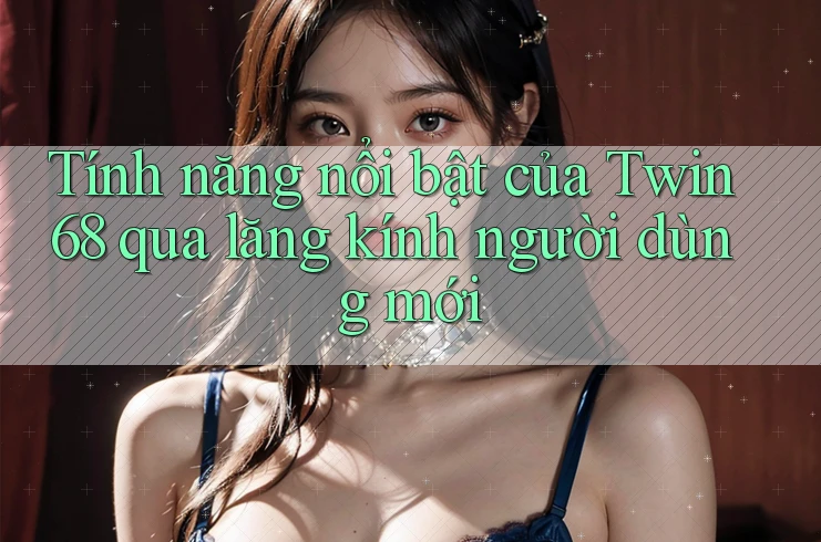 Tính năng nổi bật của Twin68 qua lăng kính người dùng mới Tính năng nổi bật của Twin68 qua lăng kính người dùng mới