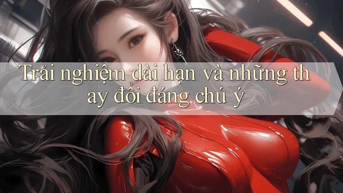 Trải nghiệm dài hạn và những thay đổi đáng chú ý Trải nghiệm dài hạn và những thay đổi đáng chú ý