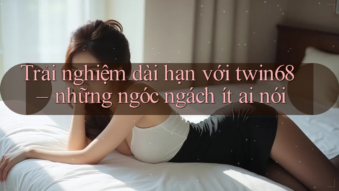Trải nghiệm dài hạn với twin68 – những ngóc ngách ít ai nói Trải nghiệm dài hạn với twin68 – những ngóc ngách ít ai nói