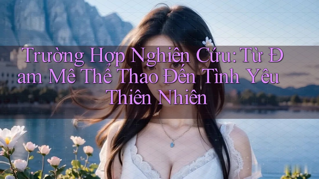 Trường Hợp Nghiên Cứu: Từ Đam Mê Thể Thao Đến Tình Yêu Thiên Nhiên Trường Hợp Nghiên Cứu: Từ Đam Mê Thể Thao Đến Tình Yêu Thiên Nhiên