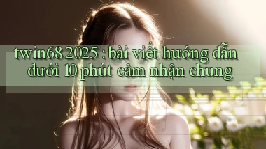 twin68 2025 bài viết hướng dẫn dưới 10 phút cảm nhận chung