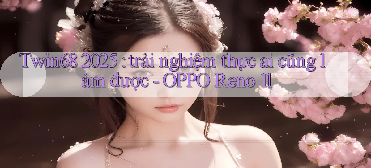 Twin68 2025 trải nghiệm thực ai cũng làm được   OPPO Reno 11