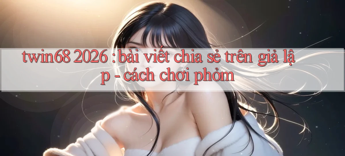 twin68 2026 bài viết chia sẻ trên giả lập   cách chơi phỏm