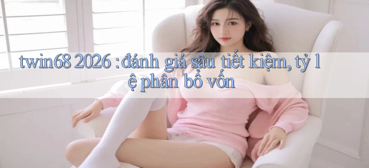 twin68 2026 đánh giá sâu tiết kiệm, tỷ lệ phân bổ vốn
