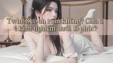 Twin68 có an toàn không chia sẻ kinh nghiệm dưới 10 phút