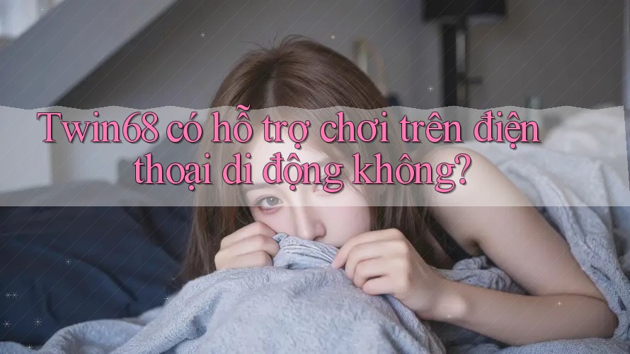 Twin68 có hỗ trợ chơi trên điện thoại di động không? Twin68 có hỗ trợ chơi trên điện thoại di động không?