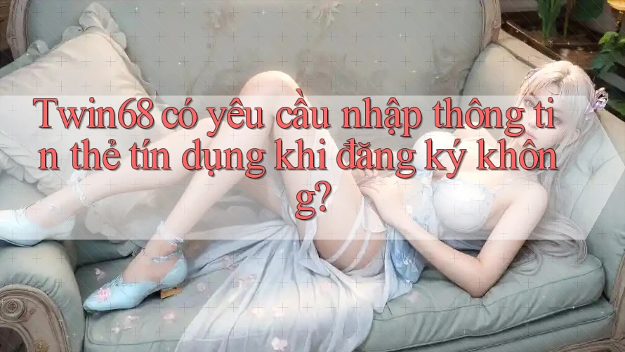Twin68 có yêu cầu nhập thông tin thẻ tín dụng khi đăng ký không? Twin68 có yêu cầu nhập thông tin thẻ tín dụng khi đăng ký không?