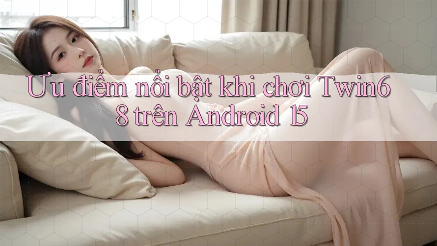 Ưu điểm nổi bật khi chơi Twin68 trên Android 15 Ưu điểm nổi bật khi chơi Twin68 trên Android 15