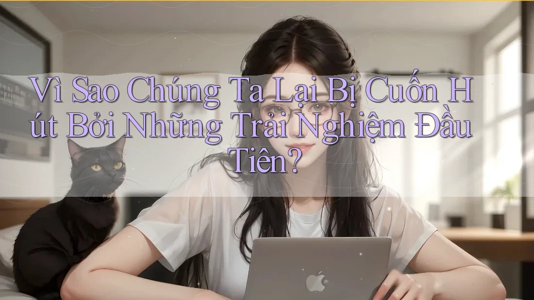 Vì Sao Chúng Ta Lại Bị Cuốn Hút Bởi Những Trải Nghiệm Đầu Tiên?