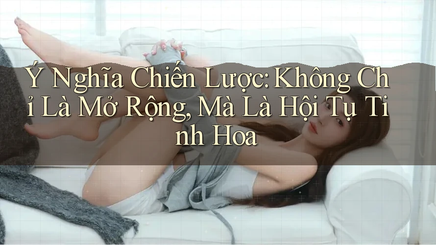 Ý Nghĩa Chiến Lược: Không Chỉ Là Mở Rộng, Mà Là Hội Tụ Tinh Hoa Ý Nghĩa Chiến Lược: Không Chỉ Là Mở Rộng, Mà Là Hội Tụ Tinh Hoa