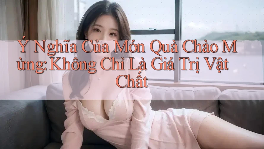 Ý Nghĩa Của Món Quà Chào Mừng: Không Chỉ Là Giá Trị Vật Chất Ý Nghĩa Của Món Quà Chào Mừng: Không Chỉ Là Giá Trị Vật Chất